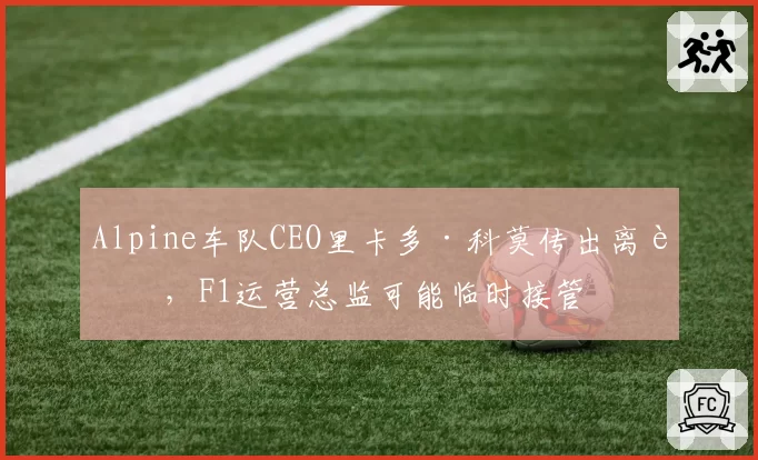 Alpine车队CEO里卡多·科莫传出离职，F1运营总监可能临时接管