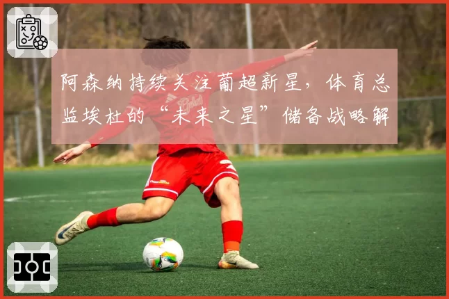 阿森纳持续关注葡超新星，体育总监埃杜的“未来之星”储备战略解析