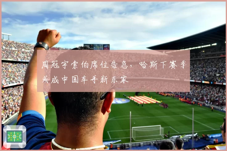 周冠宇索伯席位告急,哈斯下赛季或成中国车手新东家