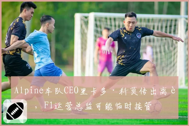 Alpine车队CEO里卡多·科莫传出离职，F1运营总监可能临时接管