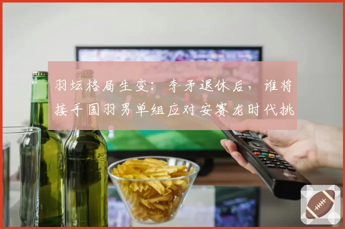 羽坛格局生变：李矛退休后，谁将接手国羽男单组应对安赛龙时代挑战？